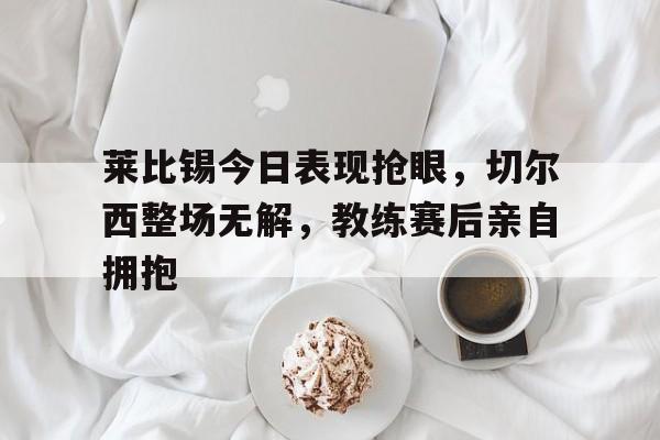 莱比锡今日表现抢眼，切尔西整场无解，教练赛后亲自拥抱
